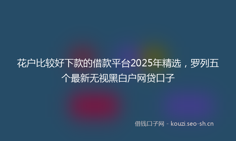 花户比较好下款的借款平台2025年精选，罗列五个最新无视黑白户网贷口子