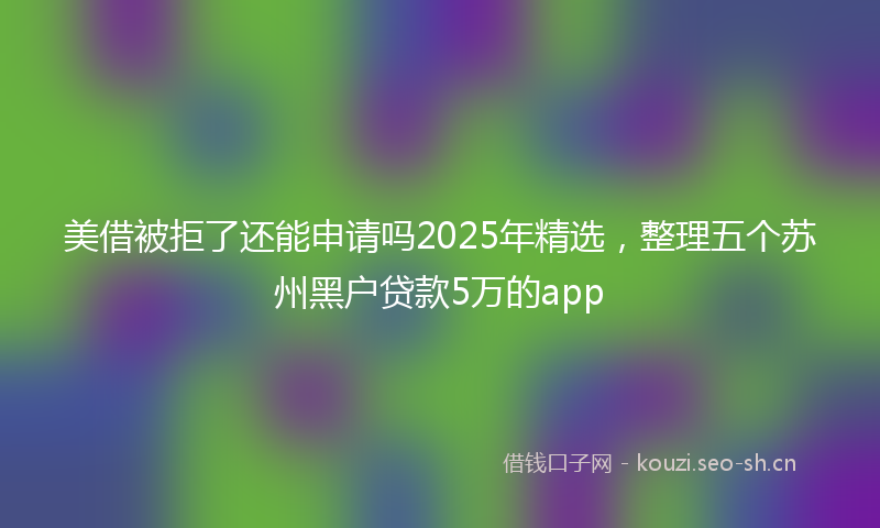 美借被拒了还能申请吗2025年精选，整理五个苏州黑户贷款5万的app