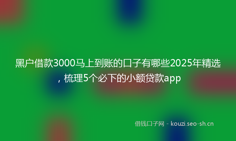 黑户借款3000马上到账的口子有哪些2025年精选，梳理5个必下的小额贷款app