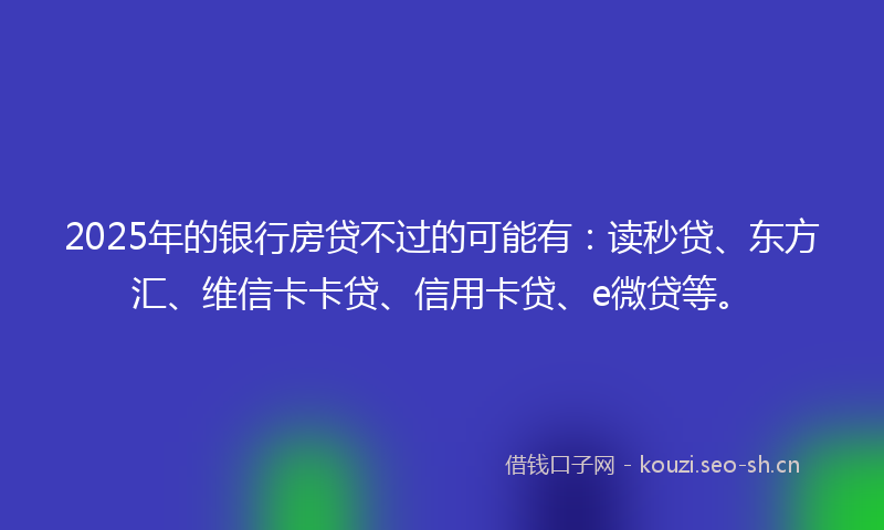 2025年的银行房贷不过的可能有：读秒贷、东方汇、维信卡卡贷、信用卡贷、e微贷等。