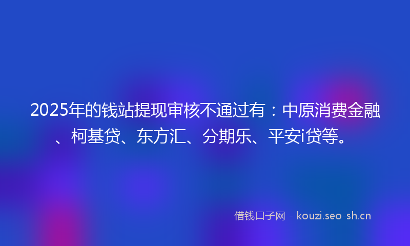 2025年的钱站提现审核不通过有：中原消费金融、柯基贷、东方汇、分期乐、平安i贷等。