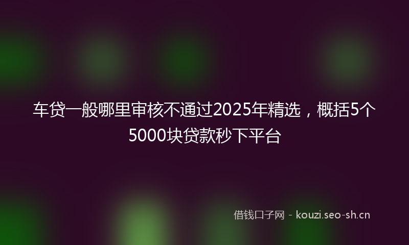 车贷一般哪里审核不通过2025年精选，概括5个5000块贷款秒下平台