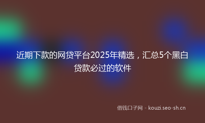 近期下款的网贷平台2025年精选，汇总5个黑白贷款必过的软件