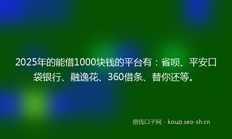2025年的能借1000块钱的平台有：省呗、平安口袋银行、融逸花、360借条、替你还等。