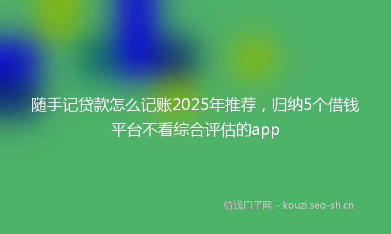 随手记贷款怎么记账2025年推荐，归纳5个借钱平台不看综合评估的app