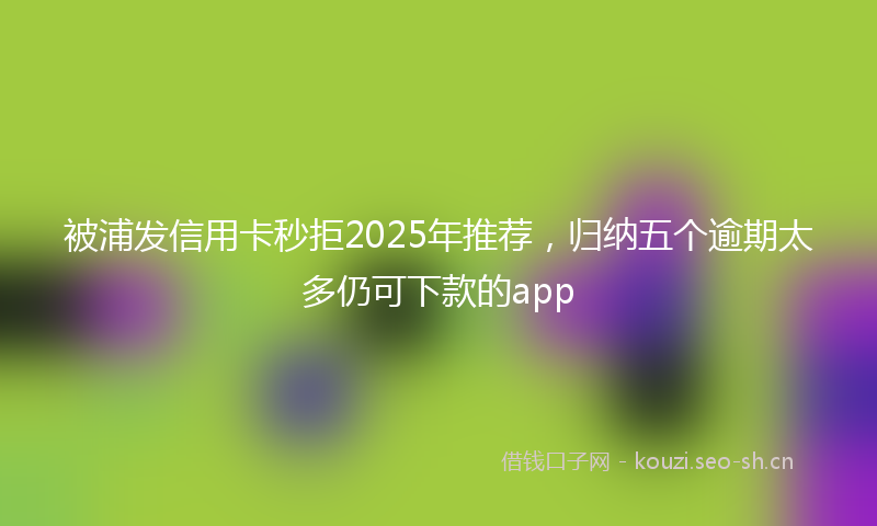 被浦发信用卡秒拒2025年推荐，归纳五个逾期太多仍可下款的app
