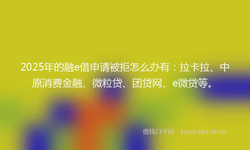 2025年的融e借申请被拒怎么办有：拉卡拉、中原消费金融、微粒贷、团贷网、e微贷等。