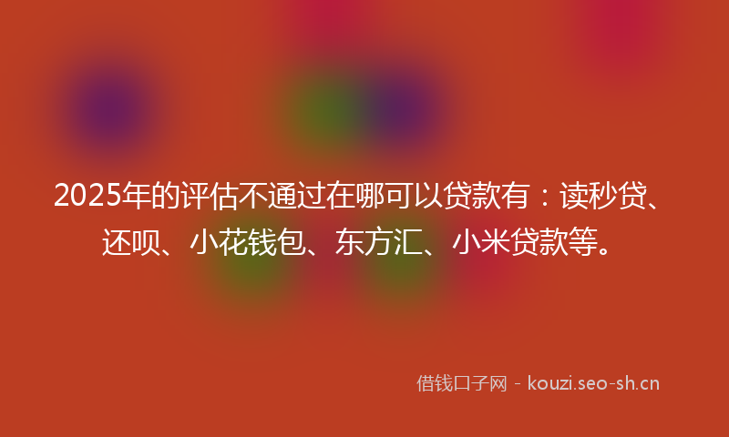 2025年的评估不通过在哪可以贷款有：读秒贷、还呗、小花钱包、东方汇、小米贷款等。