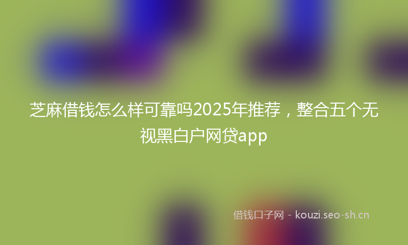 芝麻借钱怎么样可靠吗2025年推荐，整合五个无视黑白户网贷app