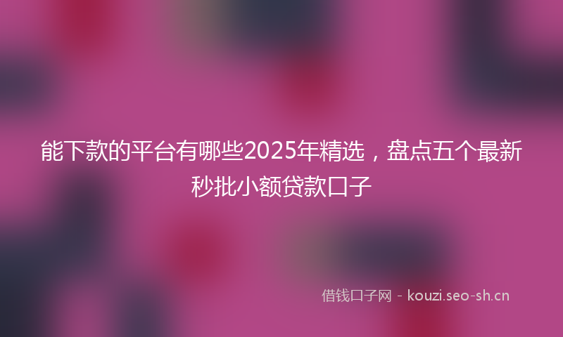 能下款的平台有哪些2025年精选，盘点五个最新秒批小额贷款口子