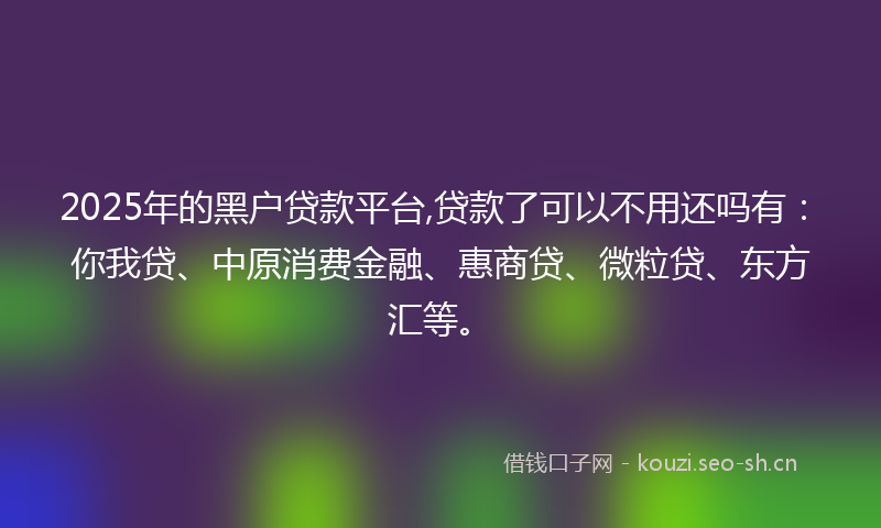2025年的黑户贷款平台,贷款了可以不用还吗有：你我贷、中原消费金融、惠商贷、微粒贷、东方汇等。