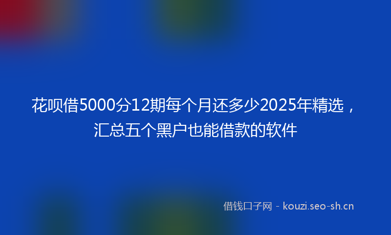 花呗借5000分12期每个月还多少2025年精选，汇总五个黑户也能借款的软件