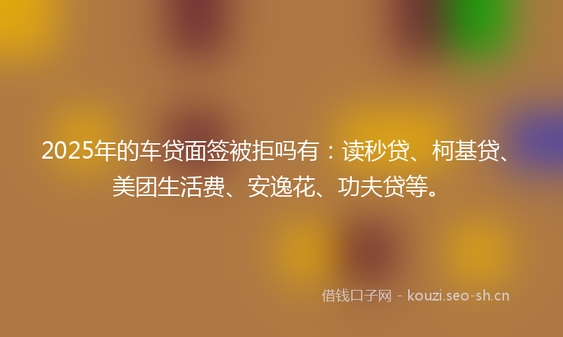 2025年的车贷面签被拒吗有：读秒贷、柯基贷、美团生活费、安逸花、功夫贷等。