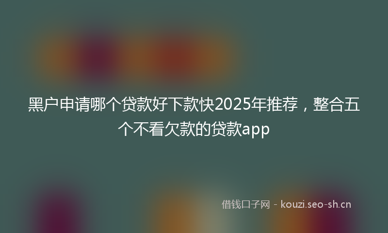 黑户申请哪个贷款好下款快2025年推荐，整合五个不看欠款的贷款app
