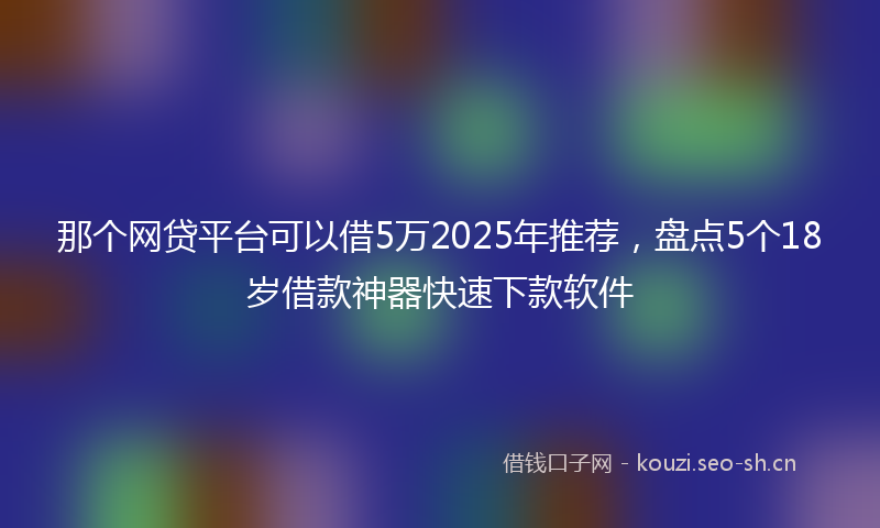 那个网贷平台可以借5万2025年推荐，盘点5个18岁借款神器快速下款软件