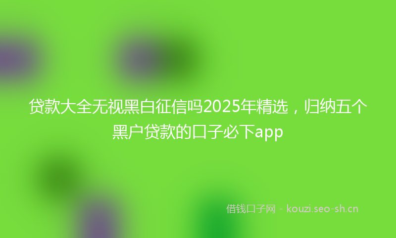 贷款大全无视黑白征信吗2025年精选，归纳五个黑户贷款的口子必下app