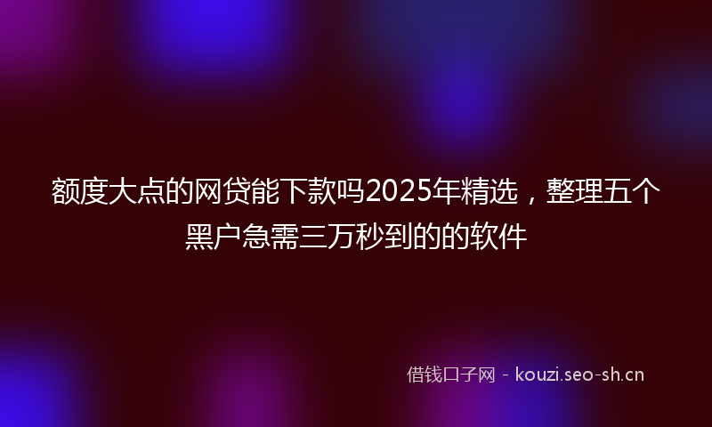 额度大点的网贷能下款吗2025年精选，整理五个黑户急需三万秒到的的软件