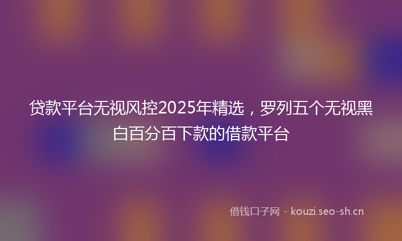贷款平台无视风控2025年精选，罗列五个无视黑白百分百下款的借款平台