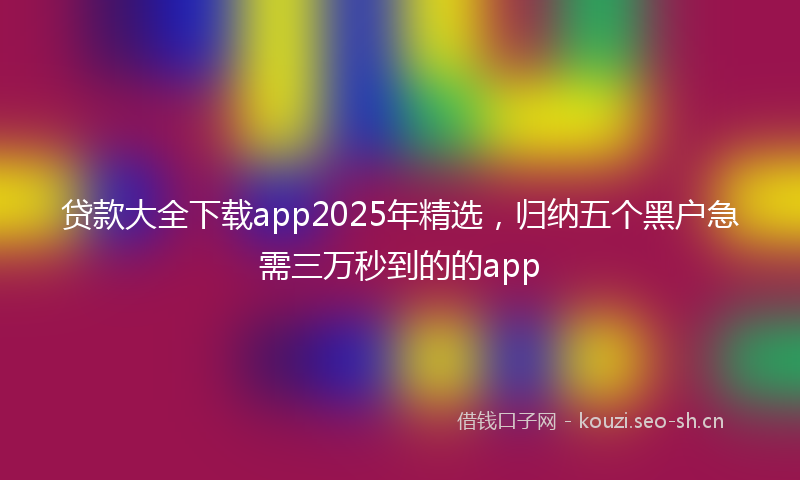 贷款大全下载app2025年精选，归纳五个黑户急需三万秒到的的app