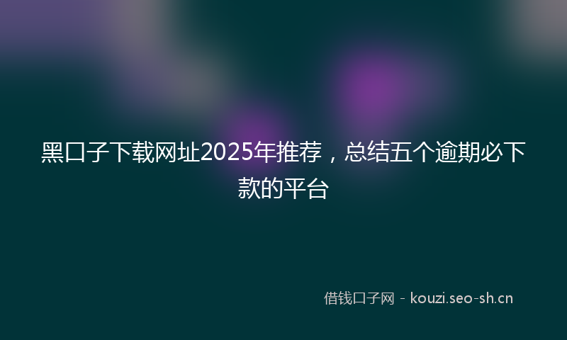 黑口子下载网址2025年推荐，总结五个逾期必下款的平台