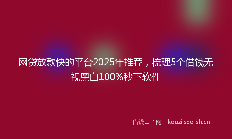 网贷放款快的平台2025年推荐，梳理5个借钱无视黑白100%秒下软件