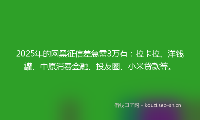 2025年的网黑征信差急需3万有：拉卡拉、洋钱罐、中原消费金融、投友圈、小米贷款等。