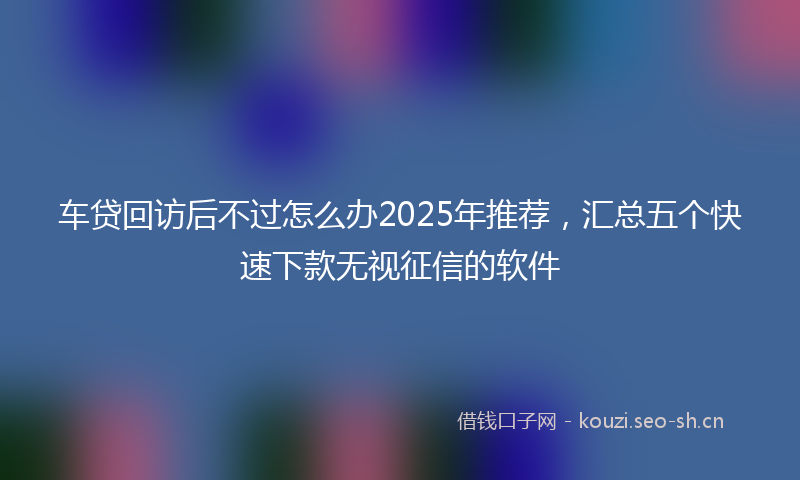 车贷回访后不过怎么办2025年推荐，汇总五个快速下款无视征信的软件