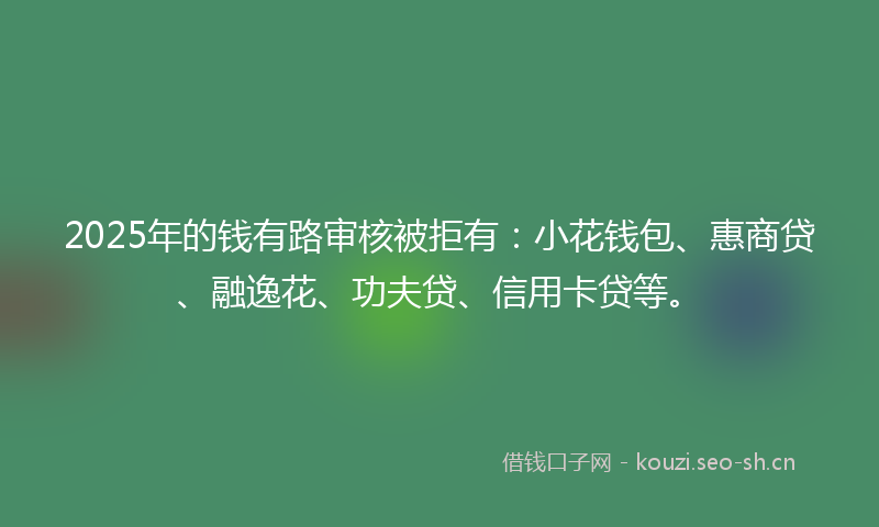 2025年的钱有路审核被拒有：小花钱包、惠商贷、融逸花、功夫贷、信用卡贷等。