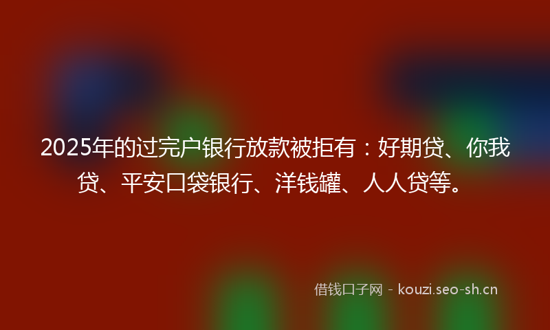 2025年的过完户银行放款被拒有：好期贷、你我贷、平安口袋银行、洋钱罐、人人贷等。