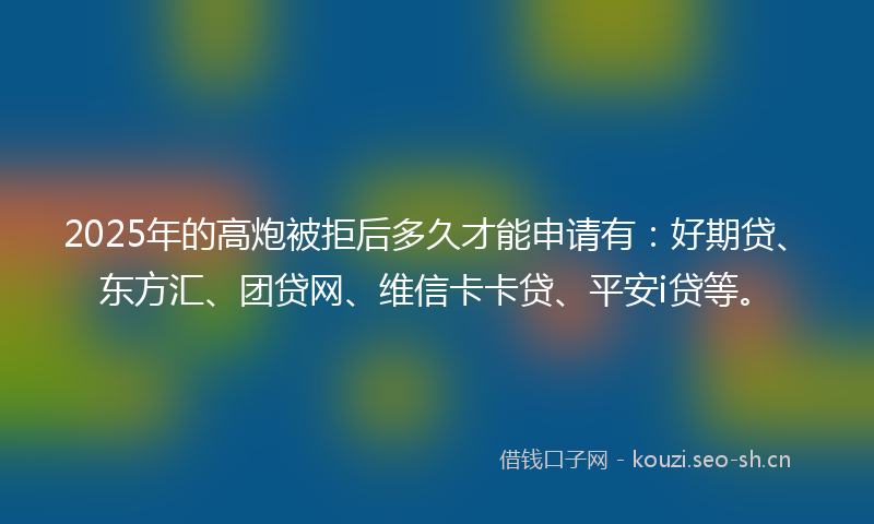 2025年的高炮被拒后多久才能申请有：好期贷、东方汇、团贷网、维信卡卡贷、平安i贷等。