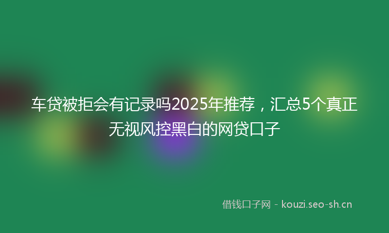 车贷被拒会有记录吗2025年推荐，汇总5个真正无视风控黑白的网贷口子