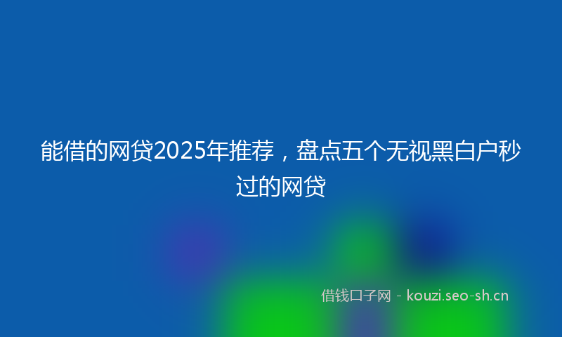 能借的网贷2025年推荐，盘点五个无视黑白户秒过的网贷