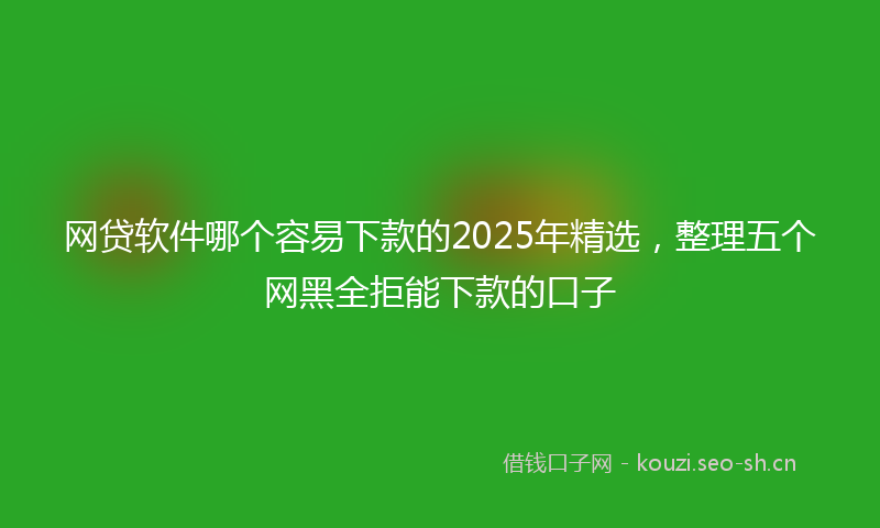 网贷软件哪个容易下款的2025年精选，整理五个网黑全拒能下款的口子