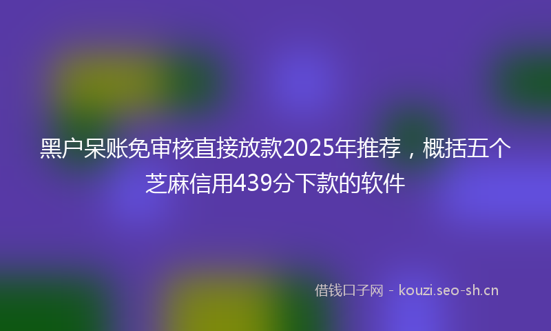 黑户呆账免审核直接放款2025年推荐，概括五个芝麻信用439分下款的软件