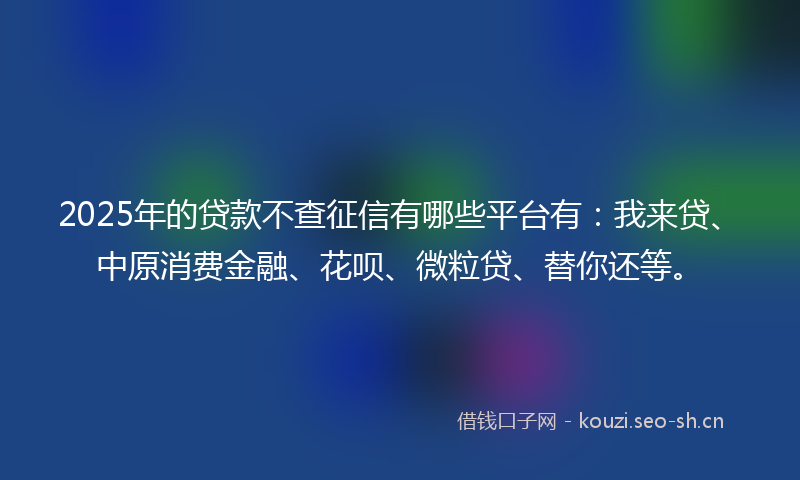 2025年的贷款不查征信有哪些平台有：我来贷、中原消费金融、花呗、微粒贷、替你还等。