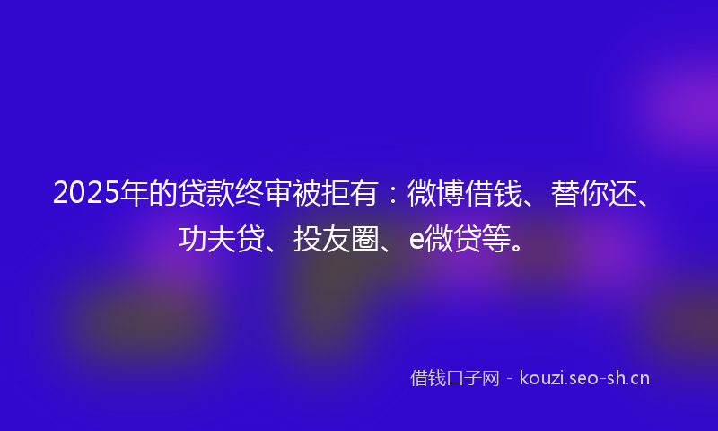 2025年的贷款终审被拒有：微博借钱、替你还、功夫贷、投友圈、e微贷等。