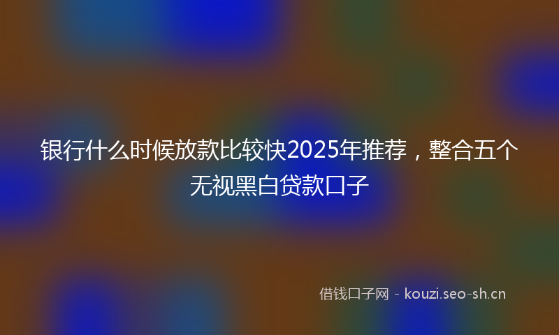 银行什么时候放款比较快2025年推荐，整合五个无视黑白贷款口子