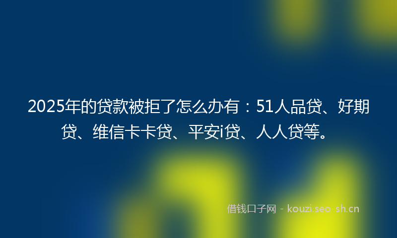 2025年的贷款被拒了怎么办有：51人品贷、好期贷、维信卡卡贷、平安i贷、人人贷等。