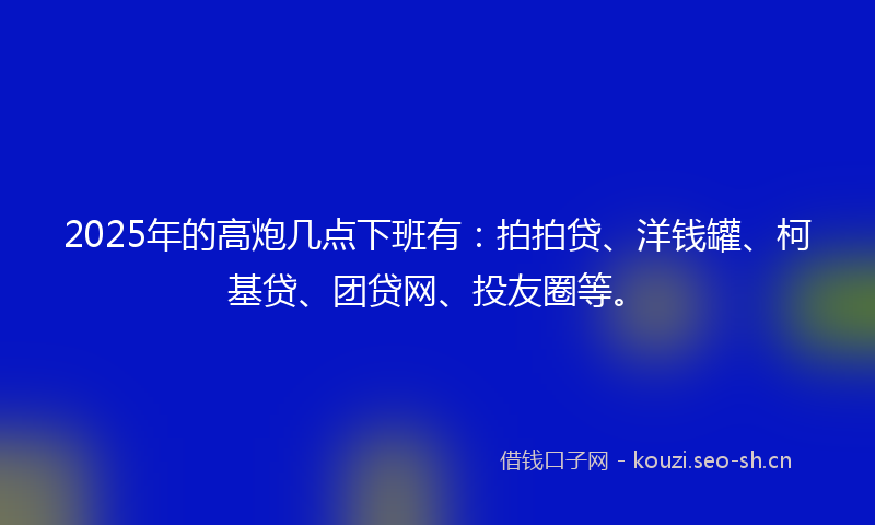 2025年的高炮几点下班有：拍拍贷、洋钱罐、柯基贷、团贷网、投友圈等。