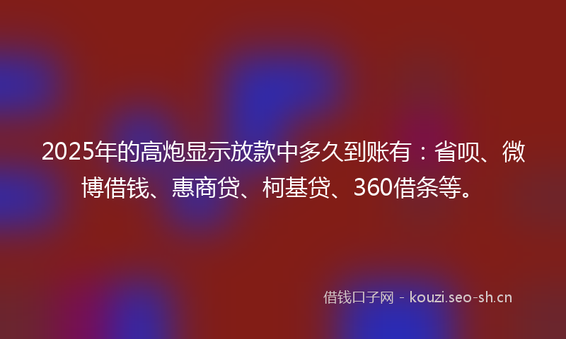 2025年的高炮显示放款中多久到账有：省呗、微博借钱、惠商贷、柯基贷、360借条等。