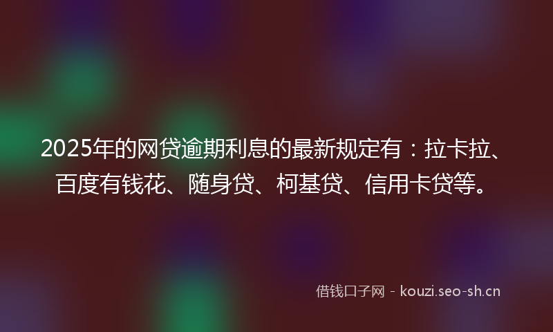 2025年的网贷逾期利息的最新规定有：拉卡拉、百度有钱花、随身贷、柯基贷、信用卡贷等。