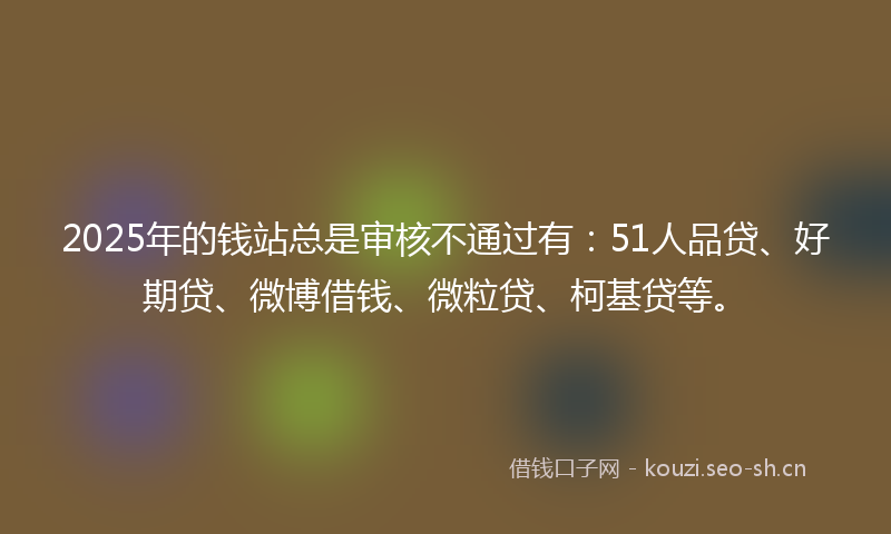 2025年的钱站总是审核不通过有：51人品贷、好期贷、微博借钱、微粒贷、柯基贷等。