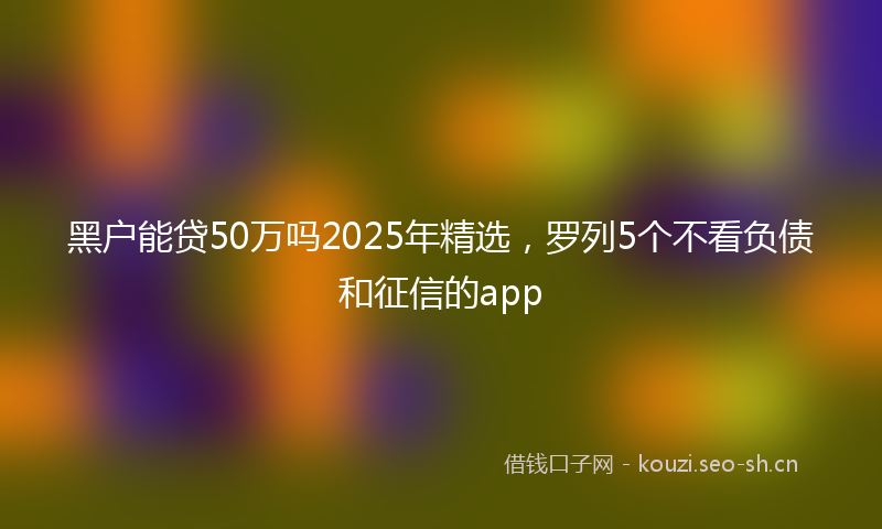 黑户能贷50万吗2025年精选，罗列5个不看负债和征信的app
