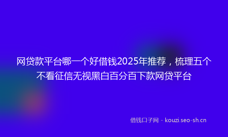 网贷款平台哪一个好借钱2025年推荐，梳理五个不看征信无视黑白百分百下款网贷平台
