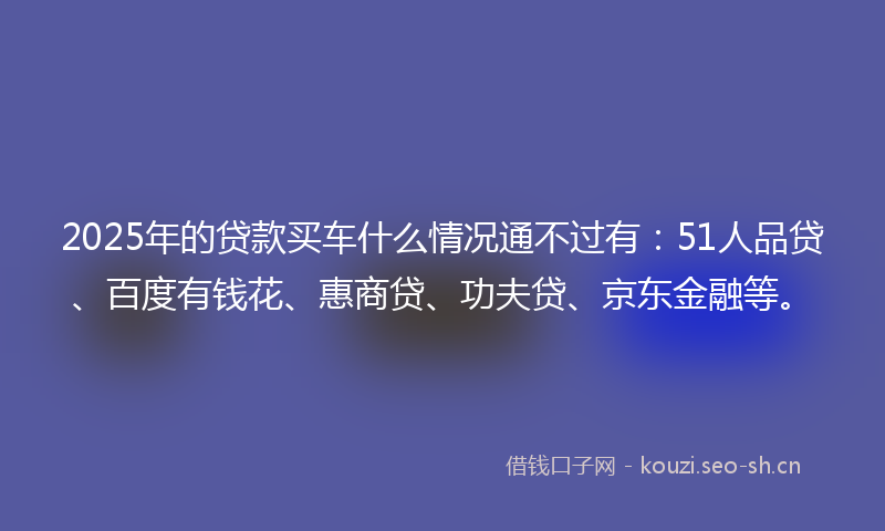 2025年的贷款买车什么情况通不过有：51人品贷、百度有钱花、惠商贷、功夫贷、京东金融等。