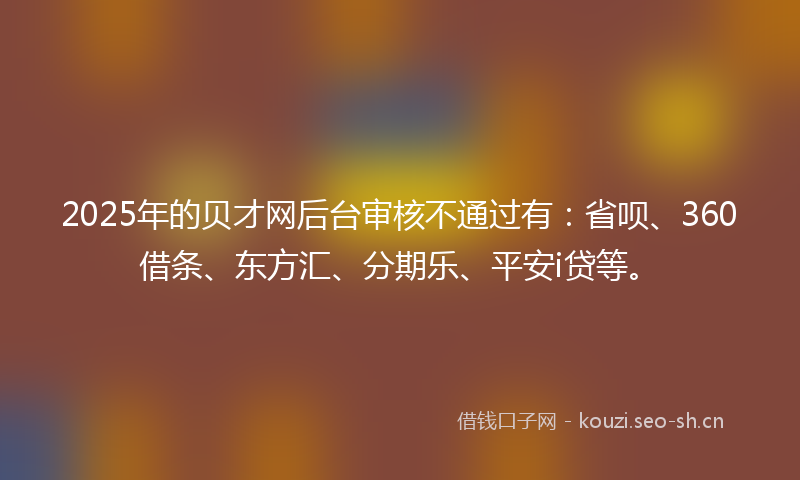 2025年的贝才网后台审核不通过有：省呗、360借条、东方汇、分期乐、平安i贷等。