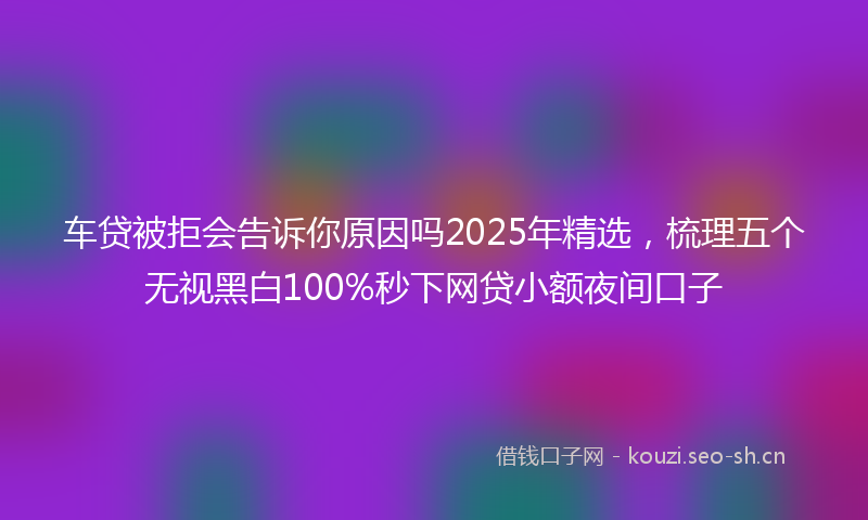 车贷被拒会告诉你原因吗2025年精选，梳理五个无视黑白100%秒下网贷小额夜间口子