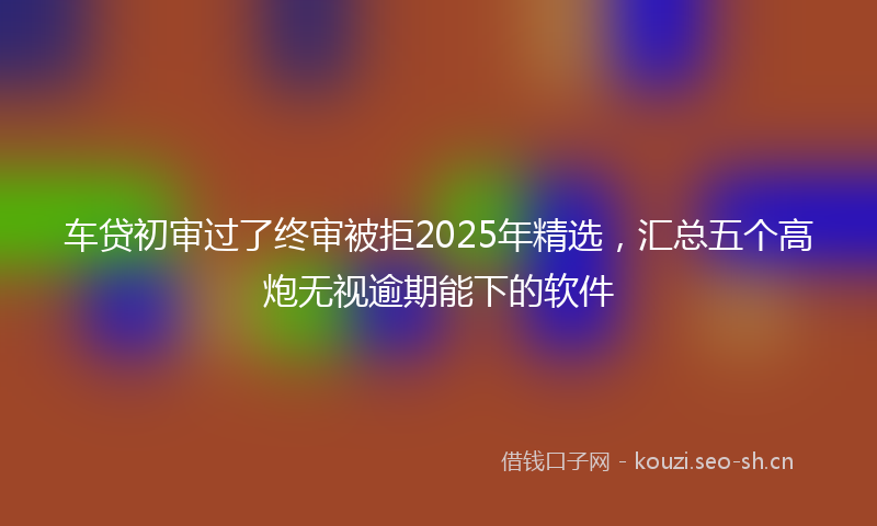 车贷初审过了终审被拒2025年精选，汇总五个高炮无视逾期能下的软件