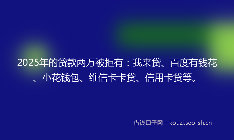 2025年的贷款两万被拒有：我来贷、百度有钱花、小花钱包、维信卡卡贷、信用卡贷等。