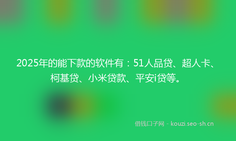 2025年的能下款的软件有：51人品贷、超人卡、柯基贷、小米贷款、平安i贷等。